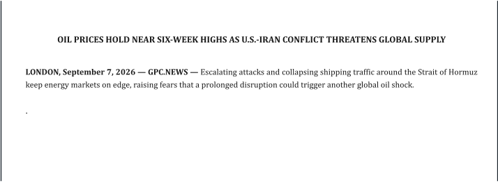 OIL PRICES HOLD NEAR SIX-WEEK HIGHS AS U.S.-IRAN CONFLICT THREATENS GLOBAL SUPPLY   LONDON, September 7, 2026 — GPC.NEWS — Escalating attacks and collapsing shipping traffic around the Strait of Hormuz keep energy markets on edge, raising fears that a prolonged disruption could trigger another global oil shock.  .